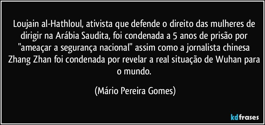 Loujain al-Hathloul, ativista que defende o direito das mulheres de dirigir na Arábia Saudita, foi condenada a 5 anos de prisão por "ameaçar a segurança nacional" assim como a jornalista chinesa Zhang Zhan foi condenada por revelar a real situação de Wuhan para o mundo. (Mário Pereira Gomes)