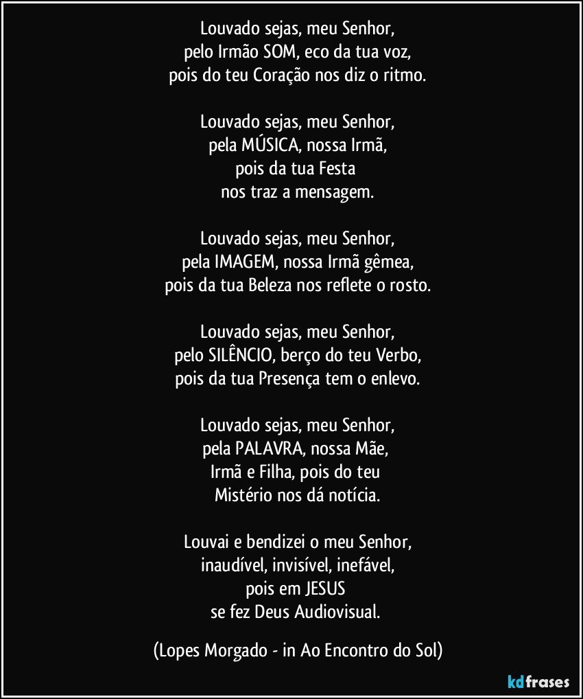 Louvado sejas, meu Senhor,
pelo Irmão SOM, eco da tua voz,
pois do teu Coração nos diz o ritmo.

Louvado sejas, meu Senhor,
pela MÚSICA, nossa Irmã,
pois da tua Festa 
nos traz a mensagem.

Louvado sejas, meu Senhor,
pela IMAGEM, nossa Irmã gêmea,
pois da tua Beleza nos reflete o rosto.

Louvado sejas, meu Senhor,
pelo SILÊNCIO, berço do teu Verbo,
pois da tua Presença tem o enlevo.

Louvado sejas, meu Senhor,
pela PALAVRA, nossa Mãe, 
Irmã e Filha, pois do teu 
Mistério nos dá notícia.

Louvai e bendizei o meu Senhor,
inaudível, invisível, inefável,
pois em JESUS 
se fez Deus Audiovisual. (Lopes Morgado - in Ao Encontro do Sol)