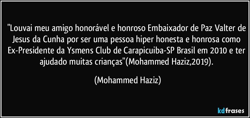 "Louvai meu amigo honorável e honroso Embaixador de Paz Valter de Jesus da Cunha por ser uma pessoa hiper honesta e honrosa como Ex-Presidente da Ysmens Club de Carapicuiba-SP/Brasil em 2010 e ter ajudado muitas crianças"(Mohammed Haziz,2019). (Mohammed Haziz)