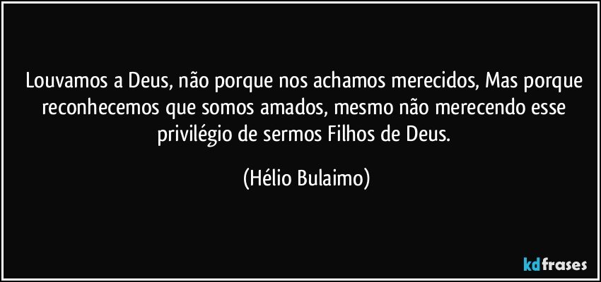 Louvamos a Deus, não porque nos achamos merecidos,  Mas porque reconhecemos que somos amados, mesmo não merecendo esse privilégio de sermos Filhos de Deus. (Hélio Bulaimo)