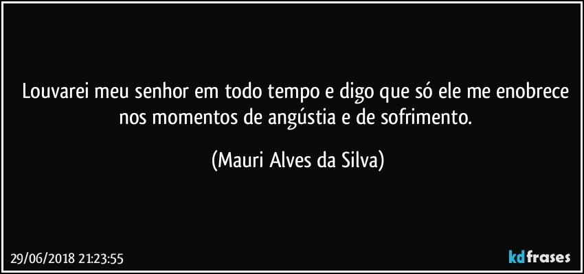 Louvarei meu senhor em todo tempo e digo que só ele me enobrece nos momentos de angústia e de sofrimento. (Mauri Alves da Silva)