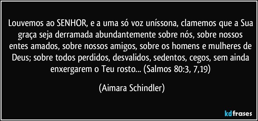 Louvemos ao SENHOR, e a uma só voz uníssona, clamemos que a Sua graça seja derramada abundantemente sobre nós, sobre nossos entes amados, sobre nossos amigos, sobre os homens e mulheres de Deus; sobre todos perdidos, desvalidos, sedentos, cegos, sem ainda  enxergarem o Teu rosto... (Salmos 80:3, 7,19) (Aimara Schindler)