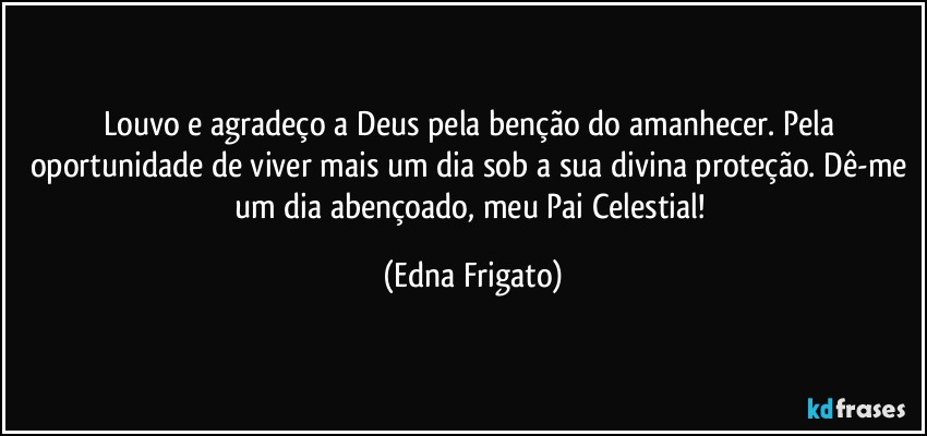 Louvo e agradeço a Deus pela benção do amanhecer. Pela oportunidade de viver mais um dia sob a sua divina proteção. Dê-me um dia abençoado, meu Pai Celestial! (Edna Frigato)