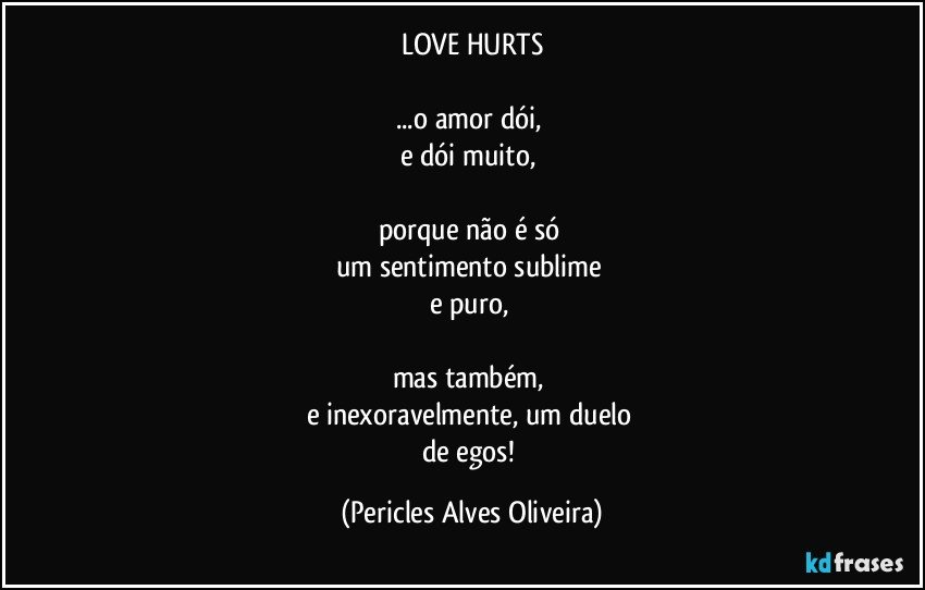 LOVE HURTS

...o amor dói, 
e dói muito, 

porque não é só 
um sentimento sublime 
e puro, 

mas também, 
e inexoravelmente, um duelo 
de egos! (Pericles Alves Oliveira)