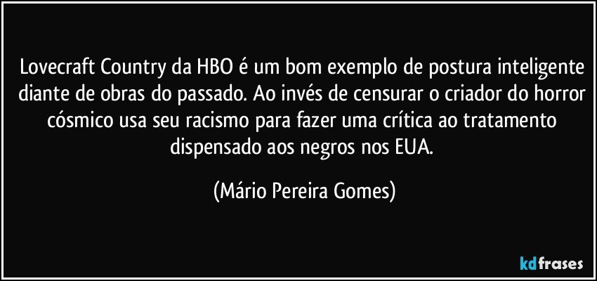 Lovecraft Country da HBO é um bom exemplo de postura inteligente diante de obras do passado. Ao invés de censurar o criador do horror cósmico usa seu racismo para fazer uma crítica ao tratamento dispensado aos negros nos EUA. (Mário Pereira Gomes)