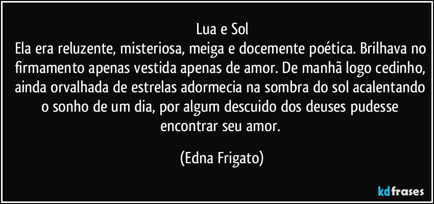 Lua e Sol
Ela era reluzente, misteriosa, meiga e docemente poética. Brilhava no firmamento apenas vestida apenas de amor. De manhã logo cedinho, ainda orvalhada de estrelas adormecia na sombra do sol acalentando o sonho de um dia, por algum descuido dos deuses pudesse encontrar seu amor. (Edna Frigato)