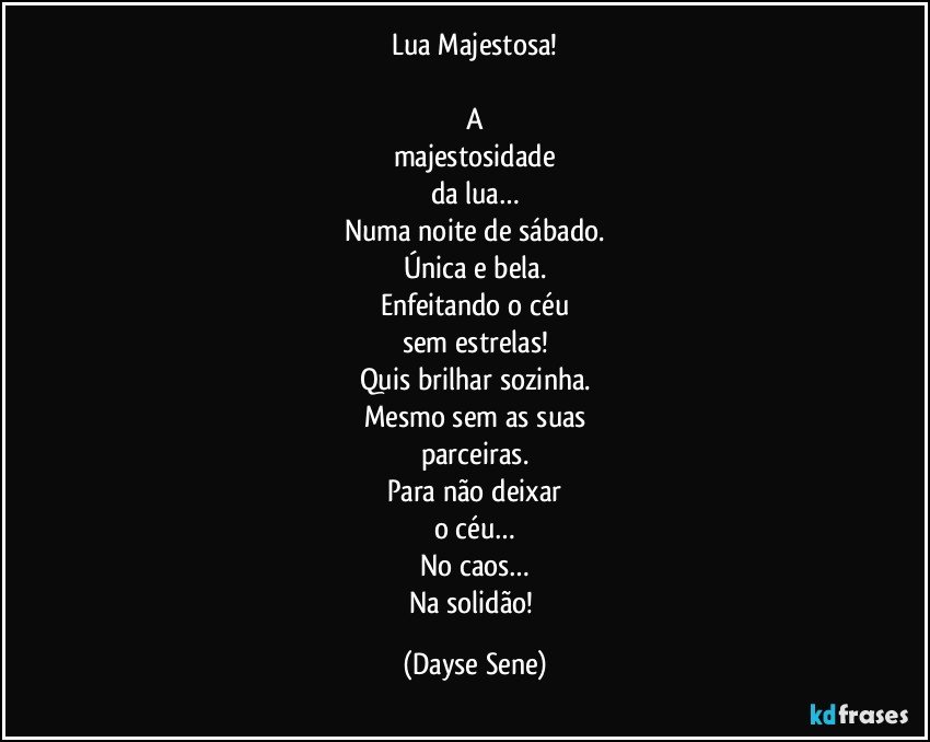 Lua Majestosa!

A
majestosidade
da lua…
Numa noite de sábado.
Única e bela.
Enfeitando o céu
sem estrelas!
Quis brilhar sozinha.
Mesmo sem as suas
parceiras.
Para não deixar
o céu…
No caos…
Na solidão! (Dayse Sene)