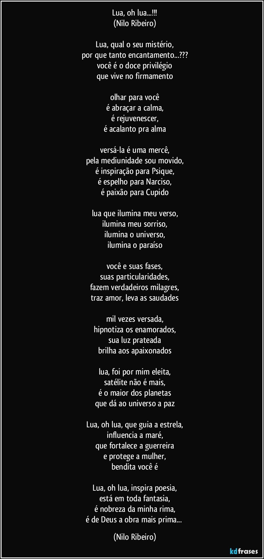 Lua, oh lua...!!!
(Nilo Ribeiro)
 
Lua, qual o seu mistério,
por que tanto encantamento...???
você é o doce privilégio
que vive no firmamento
 
olhar para você
é abraçar a calma,
é rejuvenescer,
é acalanto pra alma
 
versá-la é uma mercê,
pela mediunidade sou movido,
é inspiração para Psique,
é espelho para Narciso,
é paixão para Cupido
 
lua que ilumina meu verso,
ilumina meu sorriso,
ilumina o universo,
ilumina o paraíso
 
você e suas fases,
suas particularidades,
fazem verdadeiros milagres,
traz amor, leva as saudades
 
mil vezes versada,
hipnotiza os enamorados,
sua luz prateada
brilha aos apaixonados
 
lua, foi por mim eleita,
satélite não é mais,
é o maior dos planetas
que dá ao universo a paz
 
Lua, oh lua, que guia a estrela,
influencia a maré,
que fortalece a guerreira
e protege a mulher,
bendita você é
 
Lua, oh lua, inspira poesia,
está em toda fantasia,
é nobreza da minha rima,
é de Deus a obra mais prima... (Nilo Ribeiro)