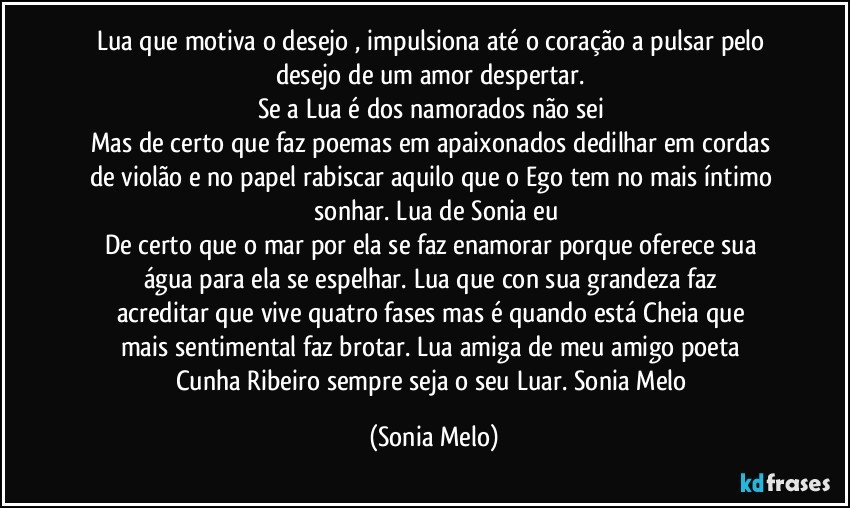 Lua  que motiva  o desejo , impulsiona  até  o coração  a pulsar  pelo desejo  de um amor  despertar. 
Se a Lua   é dos  namorados  não  sei 
Mas de certo  que faz  poemas em apaixonados dedilhar  em  cordas  de violão e no papel  rabiscar  aquilo  que  o Ego tem  no mais íntimo  sonhar. Lua  de Sonia  eu
De certo  que o mar  por ela se faz enamorar  porque  oferece  sua  água   para ela se  espelhar.  Lua  que  con sua grandeza  faz acreditar  que  vive  quatro  fases  mas é quando  está Cheia  que mais  sentimental faz  brotar.  Lua amiga  de meu  amigo poeta Cunha Ribeiro sempre  seja  o seu Luar.  Sonia Melo (Sonia Melo)