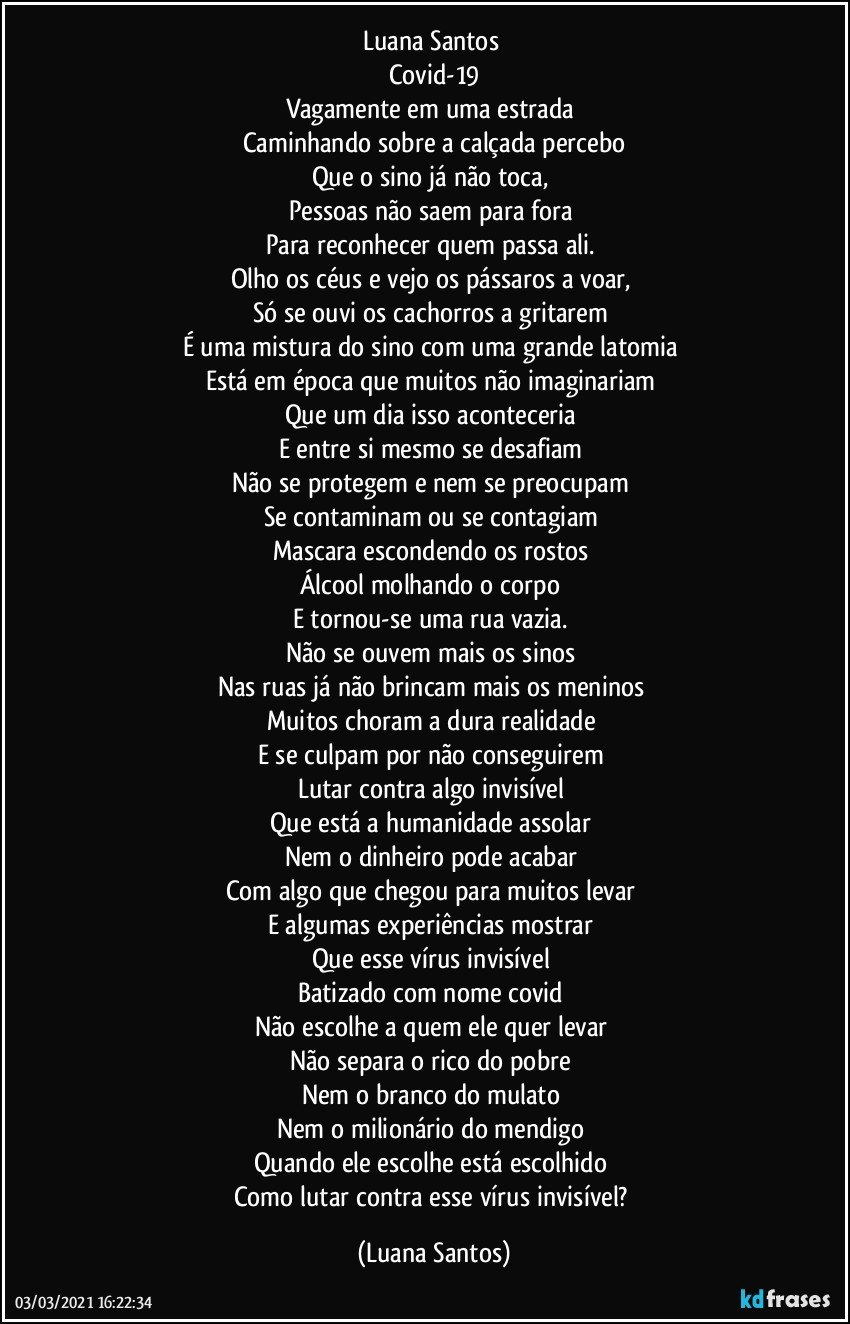 Luana Santos 
Covid-19
Vagamente em uma estrada 
Caminhando sobre a calçada percebo
Que o sino já não toca,  
Pessoas não saem para fora 
Para reconhecer quem passa ali. 
Olho os céus e vejo os pássaros a voar, 
Só se  ouvi os cachorros a gritarem  
É uma mistura do sino com uma grande latomia 
Está em época que muitos não imaginariam 
Que um dia isso aconteceria  
E entre si mesmo se desafiam 
Não se protegem e nem se preocupam  
Se contaminam ou se contagiam 
Mascara escondendo os rostos 
Álcool molhando o corpo 
E tornou-se uma rua vazia. 
Não se ouvem mais os sinos 
Nas ruas já não brincam mais os meninos 
Muitos choram a dura realidade  
E se culpam por não conseguirem  
Lutar contra algo invisível  
Que está a humanidade assolar 
Nem o dinheiro pode acabar 
Com algo que chegou para muitos levar  
E algumas experiências mostrar 
Que esse vírus invisível  
Batizado com nome covid 
Não escolhe a quem ele quer levar 
Não separa o rico do pobre 
Nem o branco do mulato 
Nem o milionário do mendigo 
Quando ele escolhe está escolhido 
Como lutar contra esse vírus invisível? (Luana Santos)