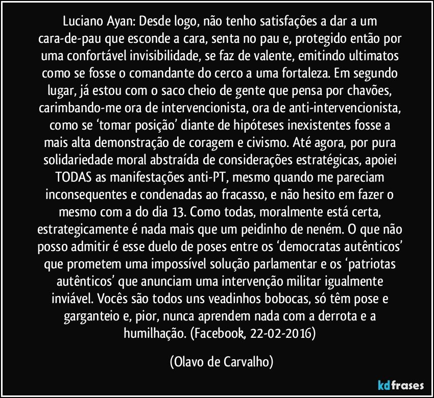 Luciano Ayan: Desde logo, não tenho satisfações a dar a um cara-de-pau que esconde a cara, senta no pau e, protegido então por uma confortável invisibilidade, se faz de valente, emitindo ultimatos como se fosse o comandante do cerco a uma fortaleza. Em segundo lugar, já estou com o saco cheio de gente que pensa por chavões, carimbando-me ora de intervencionista, ora de anti-intervencionista, como se ‘tomar posição’ diante de hipóteses inexistentes fosse a mais alta demonstração de coragem e civismo. Até agora, por pura solidariedade moral abstraída de considerações estratégicas, apoiei TODAS as manifestações anti-PT, mesmo quando me pareciam inconsequentes e condenadas ao fracasso, e não hesito em fazer o mesmo com a do dia 13. Como todas, moralmente está certa, estrategicamente é nada mais que um peidinho de neném. O que não posso admitir é esse duelo de poses entre os ‘democratas autênticos’ que prometem uma impossível solução parlamentar e os ‘patriotas autênticos’ que anunciam uma intervenção militar igualmente inviável. Vocês são todos uns veadinhos bobocas, só têm pose e garganteio e, pior, nunca aprendem nada com a derrota e a humilhação. (Facebook, 22-02-2016) (Olavo de Carvalho)