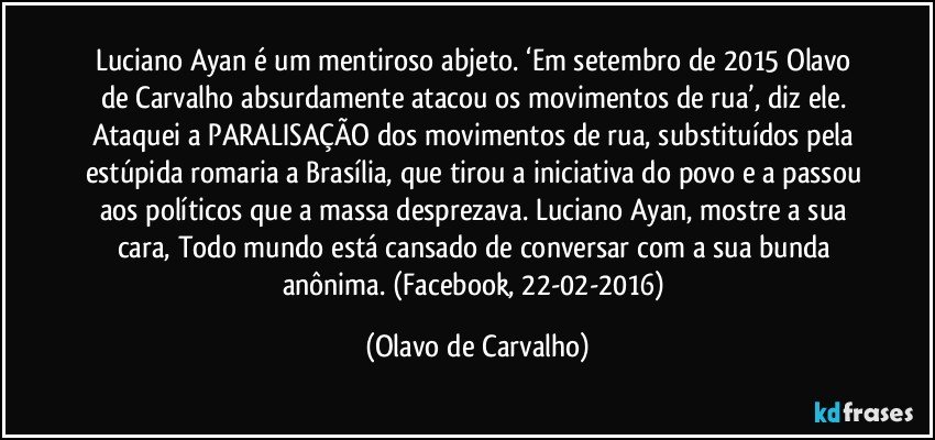 Luciano Ayan é um mentiroso abjeto. ‘Em setembro de 2015 Olavo de Carvalho absurdamente atacou os movimentos de rua’, diz ele. Ataquei a PARALISAÇÃO dos movimentos de rua, substituídos pela estúpida romaria a Brasília, que tirou a iniciativa do povo e a passou aos políticos que a massa desprezava. Luciano Ayan, mostre a sua cara, Todo mundo está cansado de conversar com a sua bunda anônima. (Facebook, 22-02-2016) (Olavo de Carvalho)