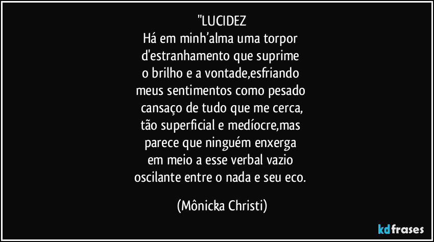 "LUCIDEZ
Há em minh’alma uma torpor 
d'estranhamento que suprime 
o brilho e a vontade,esfriando 
meus sentimentos como pesado 
cansaço de tudo que me cerca,
tão superficial e medíocre,mas 
parece que ninguém enxerga 
em meio a esse verbal vazio 
oscilante entre o nada e seu eco. (Mônicka Christi)