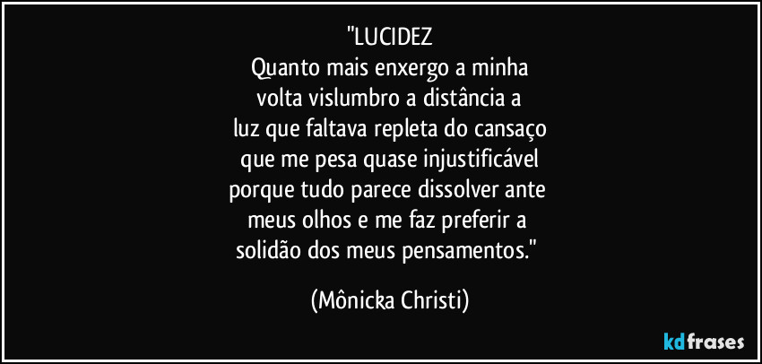 "LUCIDEZ
Quanto mais enxergo a minha
 volta vislumbro a distância a 
luz que faltava repleta do cansaço
 que me pesa quase injustificável 
porque tudo parece dissolver ante 
meus olhos e me faz preferir a 
solidão dos meus pensamentos." (Mônicka Christi)