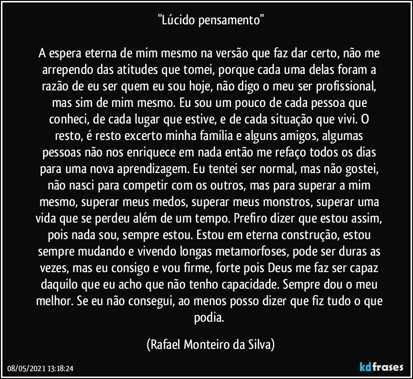 "Lúcido pensamento"

A espera eterna de mim mesmo na versão que faz dar certo, não me arrependo das atitudes que tomei, porque cada uma delas foram a razão de eu ser quem eu sou hoje, não digo o meu ser profissional, mas sim de mim mesmo. Eu sou um pouco de cada pessoa que conheci, de cada lugar que estive, e de cada situação que vivi. O resto, é resto excerto minha família e alguns amigos, algumas pessoas não nos enriquece em nada então me refaço todos os dias para uma nova aprendizagem. Eu tentei ser normal, mas não gostei, não nasci para competir com os outros, mas para superar a mim mesmo, superar meus medos, superar meus monstros, superar uma vida que se perdeu além de um tempo. Prefiro dizer que estou assim, pois nada sou, sempre estou. Estou em eterna construção, estou sempre mudando e vivendo longas metamorfoses, pode ser duras as vezes, mas eu consigo e vou firme, forte pois Deus me faz ser capaz daquilo que eu acho que não tenho capacidade. Sempre dou o meu melhor. Se eu não consegui, ao menos posso dizer que fiz tudo o que podia. (Rafael Monteiro da Silva)