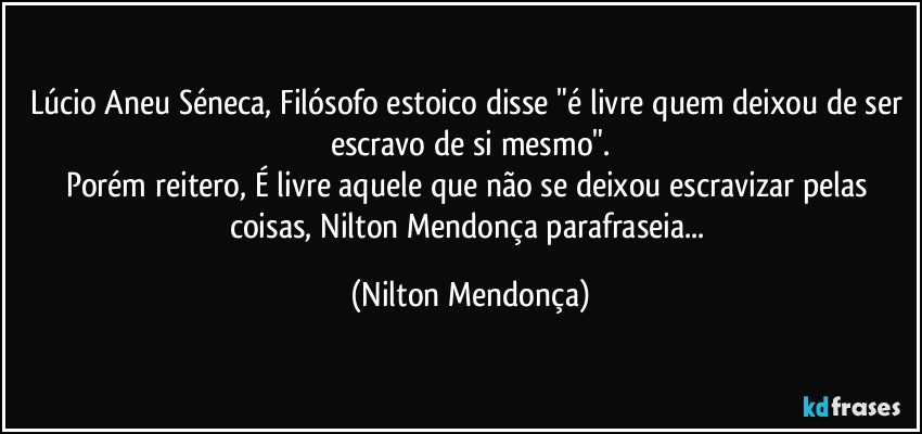 Lúcio Aneu Séneca, Filósofo estoico disse "é livre quem deixou de ser escravo de si mesmo".
Porém reitero, É livre aquele que não se deixou escravizar pelas coisas, Nilton Mendonça parafraseia... (Nilton Mendonça)