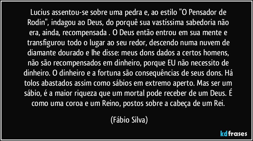 Lucius assentou-se sobre uma pedra e, ao estilo "O Pensador de Rodin", indagou ao Deus, do porquê sua vastíssima sabedoria não era, ainda, recompensada . O Deus então entrou em sua mente e transfigurou todo o lugar ao seu redor, descendo numa nuvem de diamante dourado e lhe disse: meus dons dados a certos homens, não são recompensados em dinheiro, porque EU não necessito de dinheiro. O dinheiro e a fortuna são consequências de seus dons. Há tolos abastados assim como sábios em extremo aperto. Mas ser um sábio, é a maior riqueza que um mortal pode receber de um Deus. É como uma coroa e um Reino, postos sobre a cabeça de um Rei. (Fábio Silva)