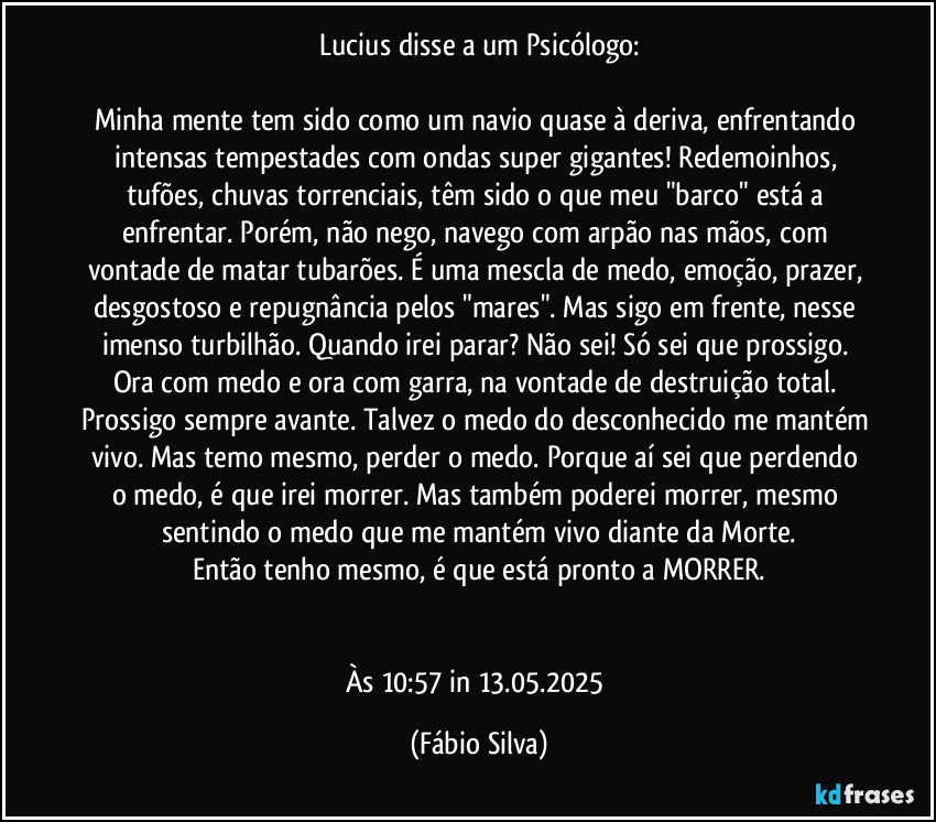 Lucius disse a um Psicólogo:

Minha mente tem sido como um navio quase à deriva, enfrentando intensas tempestades com ondas super gigantes! Redemoinhos, tufões, chuvas torrenciais, têm sido o que meu "barco" está a enfrentar. Porém, não nego, navego com arpão nas mãos, com vontade de matar tubarões. É uma mescla de medo, emoção, prazer, desgostoso e repugnância pelos "mares". Mas sigo em frente, nesse imenso turbilhão. Quando irei parar? Não sei! Só sei que prossigo. Ora  com medo e  ora com garra, na  vontade de destruição total. Prossigo sempre avante. Talvez o medo do desconhecido me mantém vivo. Mas temo  mesmo, perder o medo. Porque aí sei que perdendo o medo, é que irei morrer. Mas também poderei morrer,  mesmo sentindo o medo que me mantém vivo diante da Morte.
Então tenho mesmo, é que está pronto a MORRER.


Às 10:57 in 13.05.2025 (Fábio Silva)