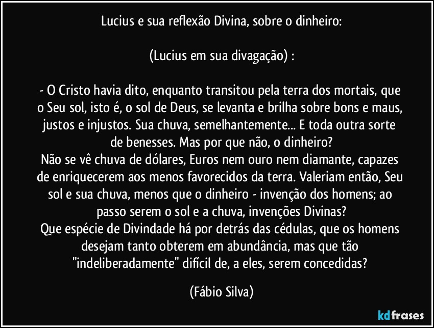 Lucius e sua reflexão Divina, sobre o dinheiro:

(Lucius em sua divagação) :

- O Cristo havia dito, enquanto transitou pela terra dos mortais, que o Seu sol, isto é, o sol de Deus, se levanta e brilha sobre bons e maus, justos e injustos. Sua chuva, semelhantemente... E toda outra sorte de benesses. Mas por que não, o dinheiro?
Não se vê chuva de dólares, Euros nem ouro nem diamante, capazes de enriquecerem aos menos favorecidos da terra. Valeriam então, Seu sol e sua chuva, menos que o dinheiro - invenção dos homens; ao passo serem o sol e a chuva, invenções Divinas?
Que espécie de Divindade há por detrás das cédulas, que os homens desejam tanto obterem em abundância, mas que tão "indeliberadamente" difícil de, a eles, serem concedidas? (Fábio Silva)