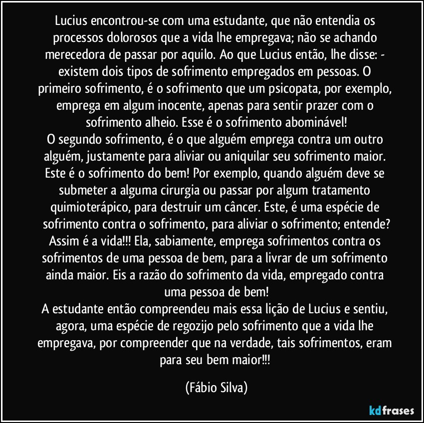 Lucius encontrou-se com uma estudante, que não entendia os processos dolorosos que a vida lhe empregava; não se achando merecedora de passar por aquilo. Ao que Lucius então, lhe disse: - existem dois tipos de sofrimento empregados em pessoas. O primeiro sofrimento, é o sofrimento que um psicopata, por exemplo, emprega em algum inocente, apenas para sentir prazer com o sofrimento alheio. Esse é o sofrimento abominável!
O segundo sofrimento, é o que alguém emprega contra um outro alguém, justamente para aliviar ou aniquilar seu sofrimento maior. Este é o sofrimento do bem!  Por exemplo, quando alguém deve se submeter a alguma cirurgia ou passar por algum tratamento quimioterápico, para destruir um câncer. Este, é uma espécie de sofrimento contra o sofrimento, para aliviar o sofrimento; entende?
Assim é a vida!!! Ela, sabiamente, emprega sofrimentos contra os sofrimentos de uma pessoa de bem, para a livrar de um sofrimento ainda maior. Eis a razão do sofrimento da vida, empregado contra uma pessoa de bem!
A estudante então compreendeu mais essa lição de Lucius e sentiu, agora, uma espécie de regozijo pelo sofrimento que a vida lhe empregava, por compreender que na verdade, tais sofrimentos, eram para seu bem maior!!! (Fábio Silva)