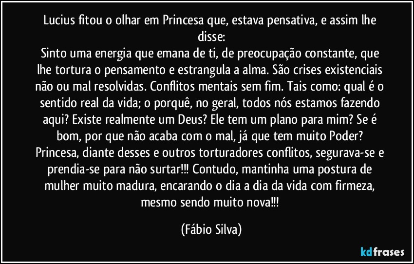 Lucius fitou o olhar em Princesa que, estava pensativa, e assim lhe disse:
Sinto uma energia que emana de ti, de preocupação  constante, que lhe tortura o pensamento e estrangula a alma. São crises existenciais não ou mal resolvidas. Conflitos mentais sem fim. Tais como: qual é o sentido real da vida; o porquê, no geral, todos nós estamos fazendo aqui? Existe realmente um Deus? Ele tem um plano para mim? Se é bom, por que não acaba com o mal, já que tem muito Poder? Princesa, diante desses e outros torturadores conflitos, segurava-se e prendia-se para não surtar!!! Contudo, mantinha uma postura de mulher muito madura, encarando o dia a dia da vida com firmeza, mesmo sendo muito nova!!! (Fábio Silva)