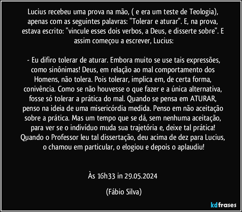 Lucius recebeu uma prova na mão, ( e era um teste de Teologia), apenas com as seguintes palavras: "Tolerar e aturar". E, na prova, estava escrito: "vincule esses dois verbos, a Deus, e disserte sobre". E assim começou a escrever, Lucius:

 - Eu difiro tolerar de aturar. Embora muito se use tais expressões, como sinônimas! Deus, em relação ao mal comportamento dos Homens, não tolera. Pois tolerar, implica em, de certa forma, conivência. Como se não houvesse o que fazer e a única alternativa, fosse só tolerar a prática do mal. Quando se  pensa em ATURAR, penso na ideia de uma misericórdia medida. Penso em não aceitação sobre a prática. Mas um tempo que se dá, sem nenhuma aceitação, para ver se o indivíduo muda sua trajetória e, deixe tal prática! Quando o Professor leu tal dissertação, deu acima de dez para Lucius, o chamou em particular, o elogiou  e depois o aplaudiu!


Às 16h33  in 29.05.2024 (Fábio Silva)