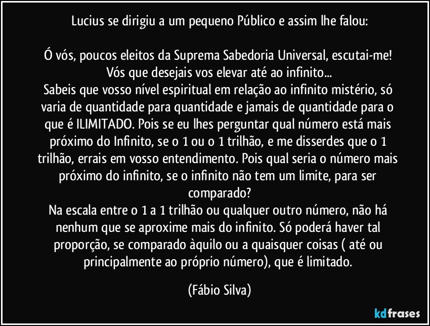 Lucius se dirigiu a um pequeno Público e assim lhe falou:

Ó vós, poucos eleitos da Suprema Sabedoria Universal, escutai-me! Vós que desejais vos elevar até ao infinito...
Sabeis que vosso nível espiritual em relação ao infinito mistério, só varia de quantidade para quantidade e jamais de quantidade para o que é ILIMITADO. Pois se eu lhes perguntar qual número está mais próximo do Infinito, se o 1 ou o 1 trilhão, e me disserdes que o 1 trilhão, errais em vosso entendimento. Pois qual seria o número mais próximo do infinito, se o infinito não tem um limite, para ser comparado?
Na escala entre o 1 a 1 trilhão ou qualquer outro número, não há nenhum que se aproxime mais do infinito. Só poderá haver tal proporção, se comparado àquilo ou a quaisquer coisas ( até ou principalmente ao próprio número), que é limitado. (Fábio Silva)