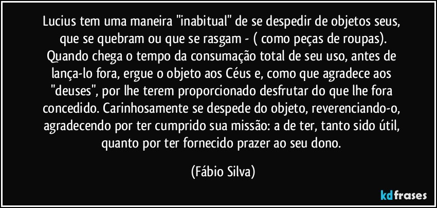 Lucius tem uma maneira "inabitual" de se despedir de objetos seus, que se quebram ou que se rasgam - ( como peças de roupas).
Quando chega o tempo da consumação total de seu uso, antes de  lança-lo fora, ergue o objeto aos Céus e, como que agradece aos "deuses", por lhe terem proporcionado desfrutar do que lhe fora concedido. Carinhosamente se despede do objeto, reverenciando-o,  agradecendo por ter cumprido sua missão: a de ter, tanto sido útil, quanto por ter fornecido prazer ao seu dono. (Fábio Silva)