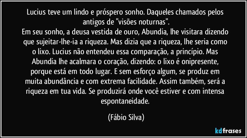 Lucius teve um lindo e próspero sonho. Daqueles chamados pelos antigos de "visões noturnas".
Em seu sonho, a deusa vestida de ouro, Abundia, lhe visitara dizendo que sujeitar-lhe-ia a riqueza. Mas dizia que a riqueza, lhe seria como o lixo. Lucius não entendeu essa comparação, a princípio. Mas Abundia lhe acalmara o coração, dizendo: o lixo é onipresente, porque está em todo lugar. E  sem esforço algum, se produz em muita abundância e com extrema facilidade. Assim também,  será a riqueza em tua vida. Se produzirá onde você estiver e com intensa espontaneidade. (Fábio Silva)