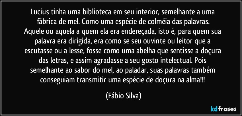 Lucius tinha uma biblioteca em seu interior, semelhante a uma fábrica de mel. Como uma espécie de colméia das palavras.
Aquele ou aquela a quem ela era endereçada, isto é, para quem sua palavra era dirigida, era como se seu ouvinte ou leitor que a escutasse ou a lesse, fosse como uma abelha que sentisse a doçura das letras, e assim agradasse  a seu gosto intelectual. Pois semelhante ao sabor do mel, ao paladar, suas palavras também conseguiam transmitir uma espécie de doçura na alma!!! (Fábio Silva)