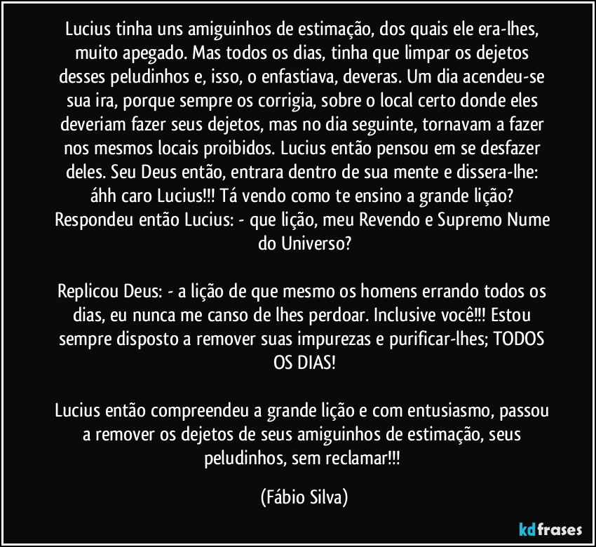 Lucius tinha uns amiguinhos de estimação, dos quais ele era-lhes, muito apegado. Mas todos os dias, tinha que limpar os dejetos desses peludinhos e, isso, o enfastiava, deveras. Um dia acendeu-se sua ira, porque sempre os corrigia, sobre o local certo donde eles deveriam fazer seus dejetos, mas no dia seguinte, tornavam a fazer nos mesmos locais proibidos. Lucius então pensou em se desfazer deles. Seu Deus então, entrara dentro de sua mente e dissera-lhe: áhh caro Lucius!!! Tá vendo como te ensino a grande lição? Respondeu então Lucius: - que lição, meu Revendo e Supremo Nume do Universo?

Replicou Deus: - a lição de que mesmo os homens errando todos os dias, eu nunca me canso de lhes perdoar. Inclusive você!!! Estou sempre disposto a remover suas impurezas e purificar-lhes; TODOS OS DIAS!

Lucius então compreendeu a grande lição e com entusiasmo, passou a remover os dejetos de seus amiguinhos de estimação, seus peludinhos, sem reclamar!!! (Fábio Silva)