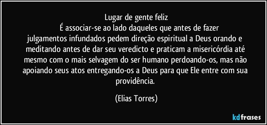 Lugar de gente feliz
              É associar-se ao lado daqueles que antes de fazer julgamentos infundados pedem direção espiritual a Deus orando e meditando antes de dar seu veredicto e praticam a misericórdia até mesmo com o mais selvagem do ser humano perdoando-os, mas não apoiando seus atos entregando-os a Deus para que Ele entre com sua providência. (Elias Torres)