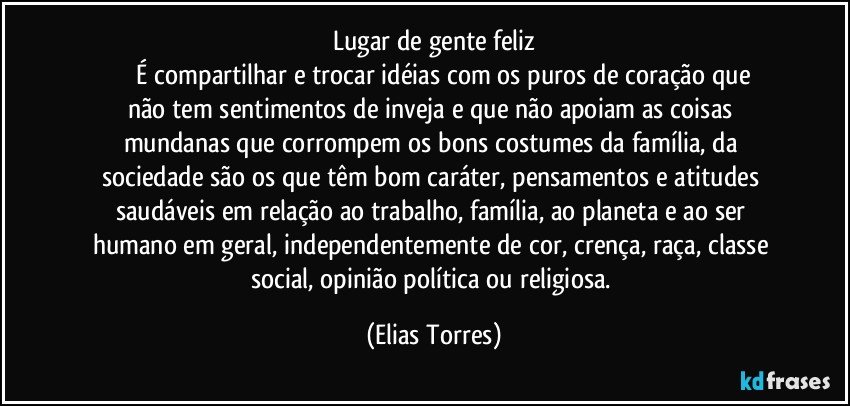 Lugar de gente feliz
              É compartilhar e trocar idéias com os puros de coração que não tem sentimentos de inveja e que não apoiam as coisas mundanas que corrompem os bons costumes da família, da sociedade são os que têm bom caráter, pensamentos e atitudes saudáveis em relação ao trabalho, família, ao planeta e ao ser humano em geral, independentemente de cor, crença, raça, classe social, opinião política ou religiosa. (Elias Torres)