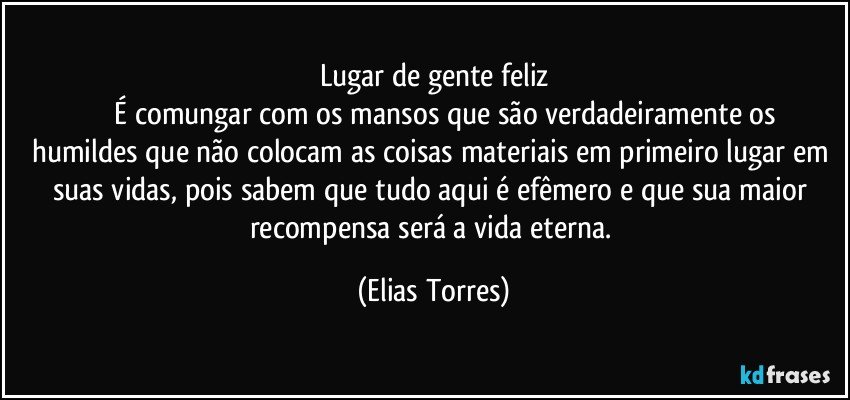 Lugar de gente feliz
              É comungar com os mansos que são verdadeiramente os humildes que não colocam as coisas materiais em primeiro lugar em suas vidas, pois sabem que tudo aqui é efêmero e que sua maior recompensa será a vida eterna. (Elias Torres)