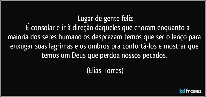 Lugar de gente feliz
              É consolar e ir à direção daqueles que choram enquanto a maioria dos seres humano os desprezam temos que ser o lenço para enxugar suas lagrimas e os ombros pra confortá-los e mostrar que temos um Deus que perdoa nossos pecados. (Elias Torres)