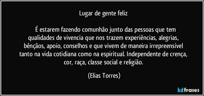 Lugar de gente feliz   
 
           É estarem fazendo comunhão junto das pessoas que tem qualidades de vivencia que nos trazem experiências, alegrias, bênçãos, apoio, conselhos e que vivem de maneira irrepreensível tanto na vida cotidiana como na espiritual. Independente de crença, cor, raça, classe social e religião. (Elias Torres)