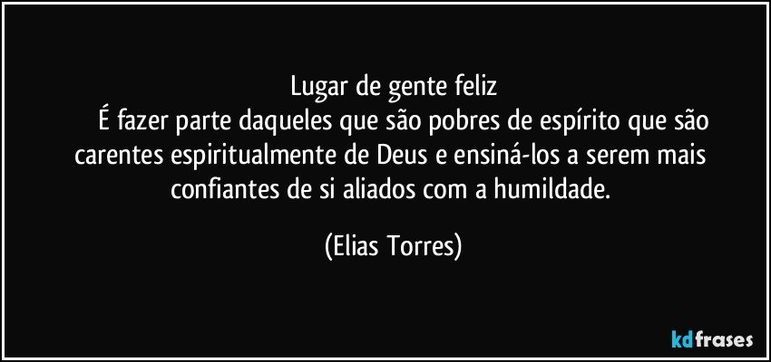 Lugar de gente feliz
              É fazer parte daqueles que são pobres de espírito que são carentes espiritualmente de Deus e ensiná-los a serem mais confiantes de si aliados com a humildade. (Elias Torres)