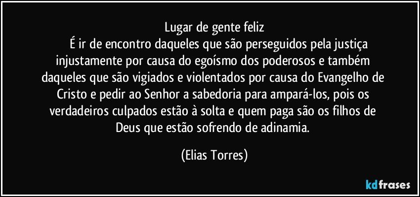 Lugar de gente feliz
              É ir de encontro daqueles que são perseguidos pela justiça injustamente por causa do egoísmo dos poderosos e também daqueles que são vigiados e violentados por causa do Evangelho de Cristo e pedir ao Senhor a sabedoria para ampará-los, pois os verdadeiros culpados estão à solta e quem paga são os filhos de Deus que estão sofrendo de adinamia. (Elias Torres)