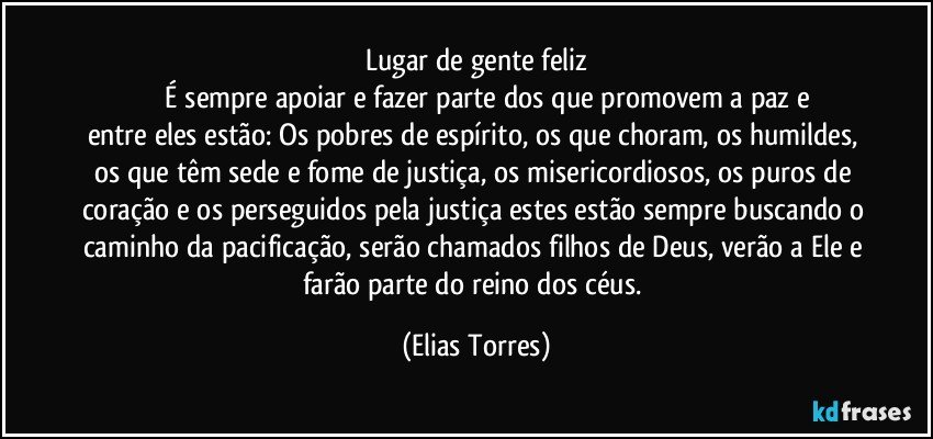 Lugar de gente feliz
              É sempre apoiar e fazer parte dos que promovem a paz e entre eles estão: Os pobres de espírito, os que choram, os humildes, os que têm sede e fome de justiça, os misericordiosos, os puros de coração e os perseguidos pela justiça estes estão sempre buscando o caminho da pacificação, serão chamados filhos de Deus, verão a Ele e farão parte do reino dos céus. (Elias Torres)