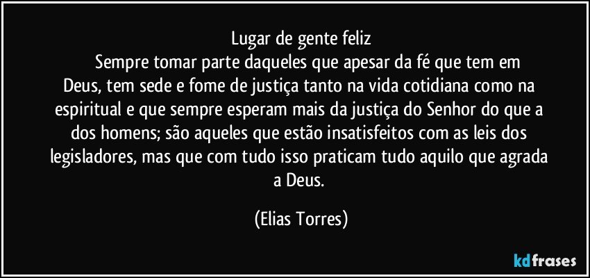 Lugar de gente feliz
              Sempre tomar parte daqueles que apesar da fé que tem em Deus, tem sede e fome de justiça tanto na vida cotidiana como na espiritual e que sempre esperam mais da justiça do Senhor do que a dos homens; são aqueles que estão insatisfeitos com as leis dos legisladores, mas que com tudo isso praticam tudo aquilo que agrada a Deus. (Elias Torres)