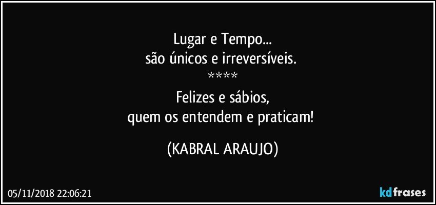 Lugar e Tempo...
são únicos e irreversíveis. 
****
Felizes e sábios,
quem os entendem e praticam! (KABRAL ARAUJO)