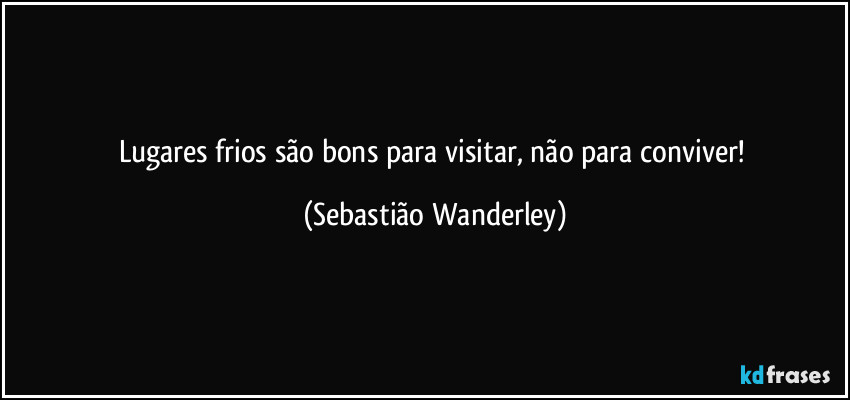 Lugares frios são bons para visitar, não para conviver! (Sebastião Wanderley)