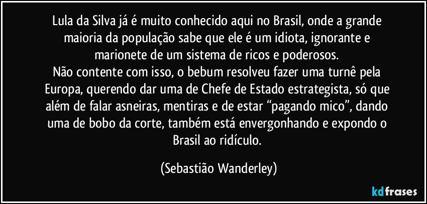Lula da Silva já é muito conhecido aqui no Brasil, onde a grande maioria da população sabe que ele é um idiota, ignorante e marionete de um sistema de ricos e poderosos. 
Não contente com isso, o bebum resolveu fazer uma turnê pela Europa, querendo dar uma de Chefe de Estado estrategista, só que além de falar asneiras, mentiras e de estar “pagando mico”, dando uma de bobo da corte, também está envergonhando e expondo o Brasil ao ridículo. (Sebastião Wanderley)