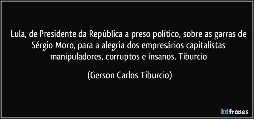 Lula, de Presidente da República a preso político, sobre as garras de Sérgio Moro, para a alegria dos empresários capitalistas manipuladores, corruptos e insanos. Tiburcio (Gerson Carlos Tiburcio)