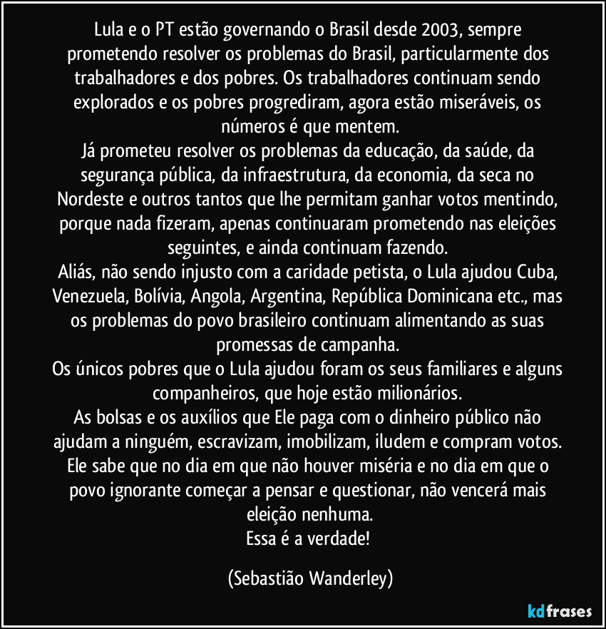 Lula e o PT estão governando o Brasil desde 2003, sempre prometendo resolver os problemas do Brasil, particularmente dos trabalhadores e dos pobres. Os trabalhadores continuam sendo explorados e os pobres progrediram, agora estão miseráveis, os números é que mentem.
Já prometeu resolver os problemas da educação, da saúde, da segurança pública, da infraestrutura, da economia, da seca no Nordeste e outros tantos que lhe permitam ganhar votos mentindo, porque nada fizeram, apenas continuaram prometendo nas eleições seguintes, e ainda continuam fazendo. 
Aliás, não sendo injusto com a caridade petista, o Lula ajudou Cuba, Venezuela, Bolívia, Angola, Argentina, República Dominicana etc., mas os problemas do povo brasileiro continuam alimentando as  suas promessas de campanha. 
Os únicos pobres que o Lula ajudou foram os seus familiares e alguns companheiros, que hoje estão milionários. 
As bolsas e os auxílios que Ele paga com o dinheiro público não ajudam a ninguém, escravizam, imobilizam, iludem e compram votos. Ele sabe que no dia em que não houver miséria e no dia em que o povo ignorante começar a pensar e questionar, não vencerá mais eleição nenhuma.
Essa é a verdade! (Sebastião Wanderley)
