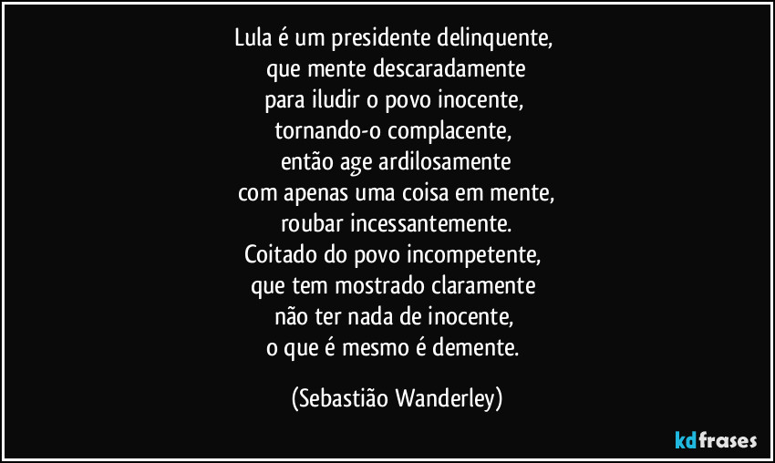 Lula é um presidente delinquente, 
que mente descaradamente
para iludir o povo inocente, 
tornando-o complacente, 
então age ardilosamente
com apenas uma coisa em mente,
roubar incessantemente.
Coitado do povo incompetente, 
que tem mostrado claramente 
não ter nada de inocente, 
o que é mesmo é demente. (Sebastião Wanderley)