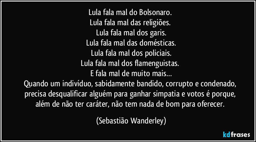 Lula fala mal do Bolsonaro.
Lula fala mal das religiões.
Lula fala mal dos garis.
Lula fala mal das domésticas.
Lula fala mal dos policiais.
Lula fala mal dos flamenguistas.
E fala mal de muito mais…
Quando um indivíduo, sabidamente bandido, corrupto e condenado, precisa desqualificar alguém para ganhar simpatia e votos é porque, além de não ter caráter, não tem nada de bom para oferecer. (Sebastião Wanderley)