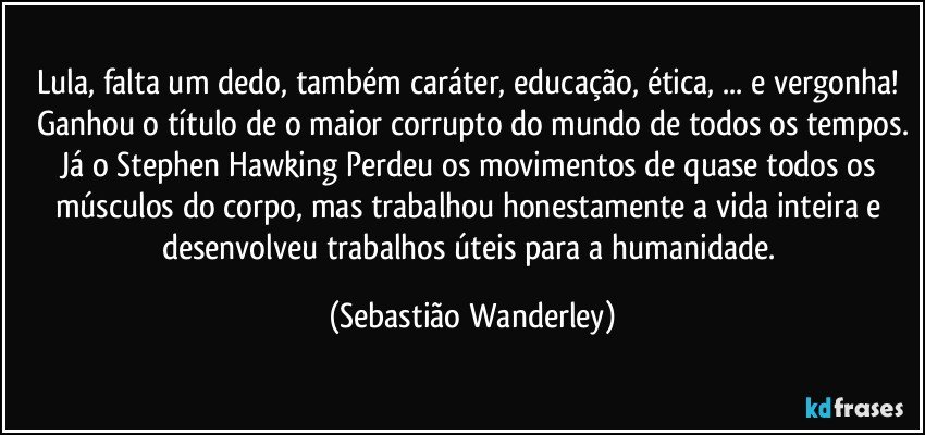 Lula, falta um dedo, também caráter, educação, ética, ... e vergonha! Ganhou o título de o maior corrupto do mundo de todos os tempos.
Já o Stephen Hawking Perdeu os movimentos de quase todos os músculos do corpo, mas trabalhou honestamente a vida inteira e desenvolveu trabalhos úteis para a humanidade. (Sebastião Wanderley)