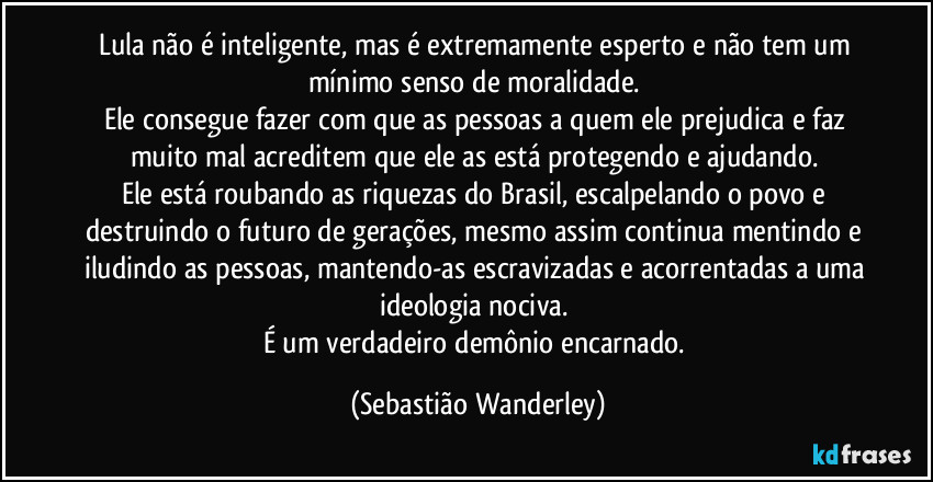 Lula não é inteligente, mas é extremamente esperto e não tem um mínimo senso de moralidade. 
Ele consegue fazer com que as pessoas a quem ele prejudica e faz muito mal acreditem que ele as está protegendo e ajudando. 
Ele está roubando as riquezas do Brasil, escalpelando o povo e destruindo o futuro de gerações, mesmo assim continua mentindo e iludindo as pessoas, mantendo-as escravizadas e acorrentadas a uma ideologia nociva.  
É um verdadeiro demônio encarnado. (Sebastião Wanderley)
