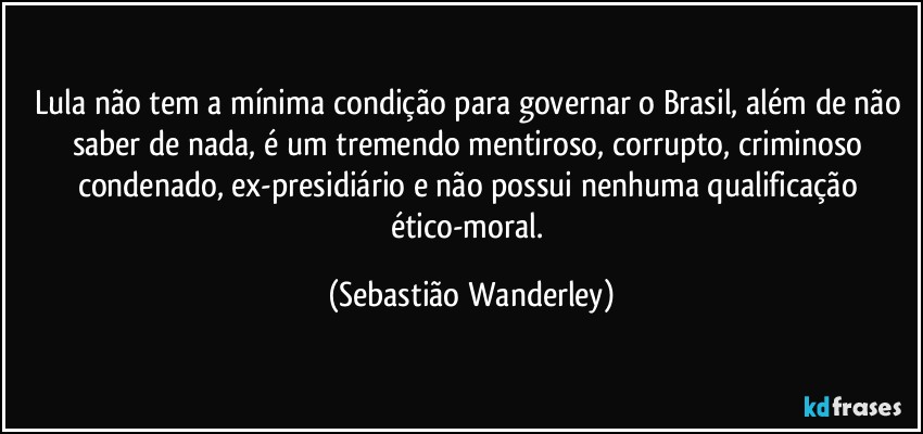 Lula não tem a mínima condição para governar o Brasil, além de não saber de nada, é um tremendo mentiroso, corrupto, criminoso condenado, ex-presidiário e não possui nenhuma qualificação ético-moral. (Sebastião Wanderley)